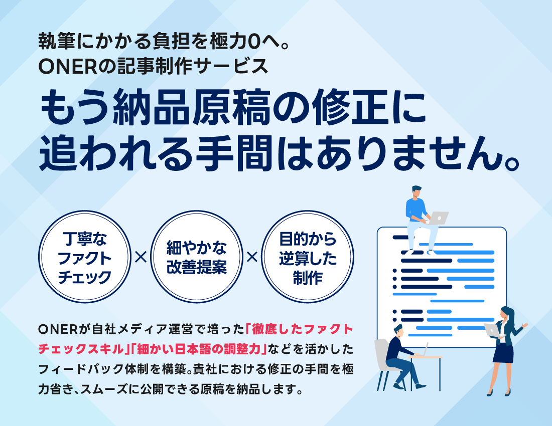 執筆にかかる負担を極力ゼロへ。もう納品原稿の修正に追われる手間はありません。丁寧なファクトチェック×細やかな改善提案×目的から逆算した制作。ONERが自社メディア運営で培った「徹底したファクトチェックスキル」「細かい日本語の調整力」などを活かしたフィードバック体制を構築。貴社における修正の手間を極力省き、スムーズに公開できる原稿を納品します。